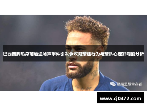 巴西国脚热身前遭遇嘘声事件引发争议对球迷行为与球队心理影响的分析