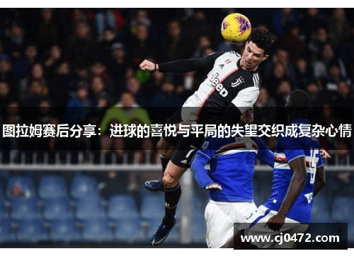 图拉姆赛后分享：进球的喜悦与平局的失望交织成复杂心情