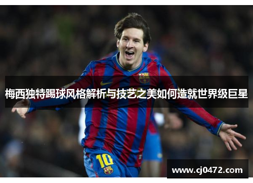 梅西独特踢球风格解析与技艺之美如何造就世界级巨星