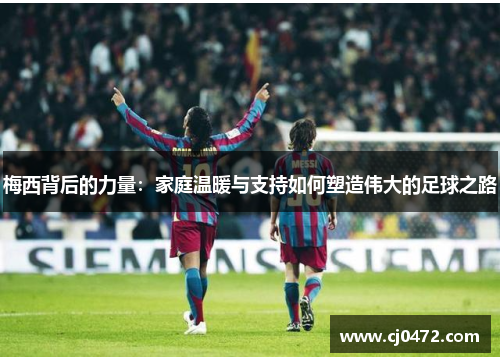 梅西背后的力量：家庭温暖与支持如何塑造伟大的足球之路
