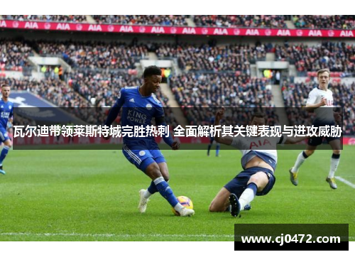 瓦尔迪带领莱斯特城完胜热刺 全面解析其关键表现与进攻威胁