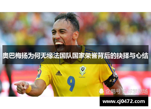 奥巴梅扬为何无缘法国队国家荣誉背后的抉择与心结 奥巴梅扬为何无缘法国队国家荣誉背后的抉择与心结